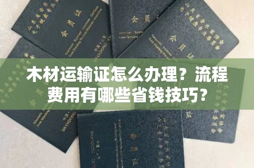 全国木材运输证怎么办理?流程费用有哪些省钱技巧?